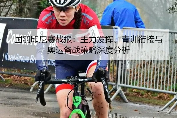 国羽印尼赛战报：主力发挥、青训衔接与奥运备战策略深度分析